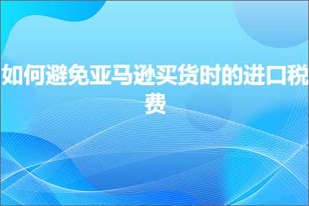 跨境电商知识:如何避免亚马逊买货时的进口税费+